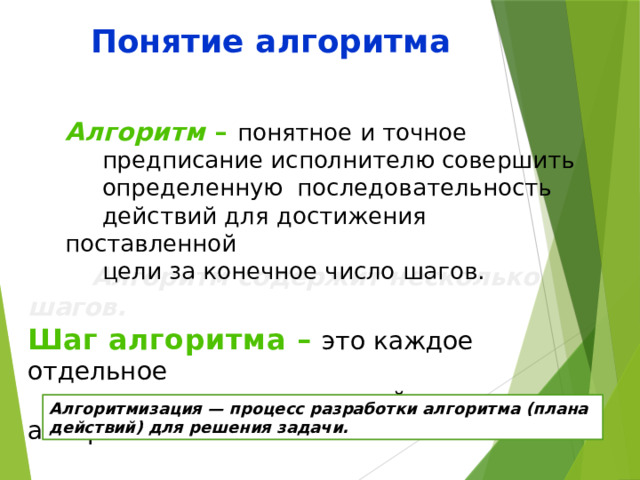 Понятие алгоритма       Алгоритм содержит несколько шагов. Шаг алгоритма – это каждое отдельное  действие алгоритма. Алгоритм – понятное и точное  предписание исполнителю совершить  определенную последовательность  действий для достижения поставленной  цели за конечное число шагов. Алгоритмизация — процесс разработки алгоритма (плана действий) для решения задачи.  