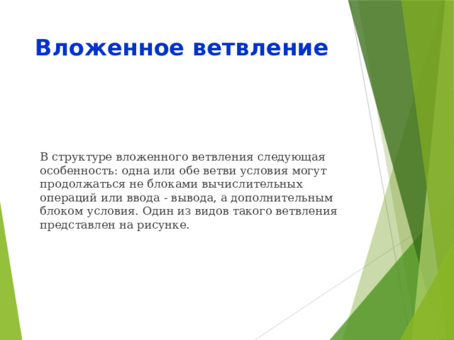 Вложенное ветвление В структуре вложенного ветвления следующая особенность: одна или обе ветви условия могут продолжаться не блоками вычислительных операций или ввода - вывода, а дополнительным блоком условия. Один из видов такого ветвления представлен на рисунке.   