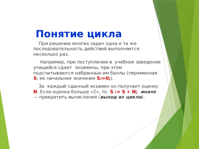 Понятие цикла При решении многих задач одна и та же последовательность действий выполняется несколько раз.  Например, при поступлении в учебное заведение учащийся сдает экзамены, при этом подсчитываются набранные им баллы (переменная S ; ее начальное значение S:=0; ). За каждый сданный экзамен он получает оценку N . Если оценка больше «2», то S := S + N;  иначе — прекратить вычисления ( выход из цикла ). 