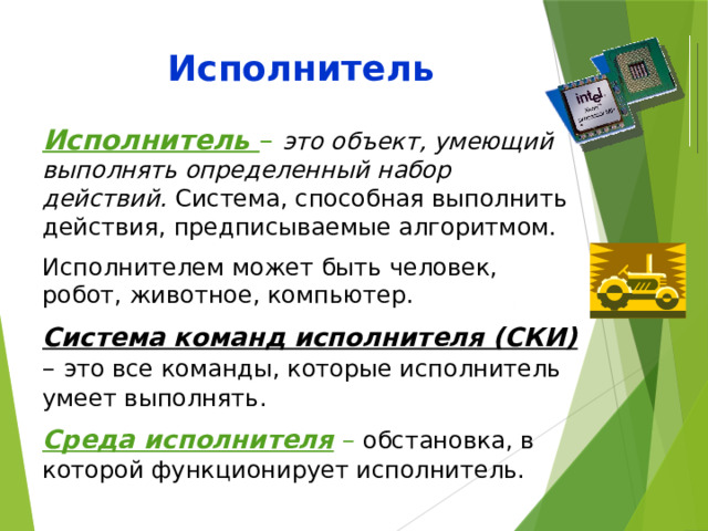 Исполнитель Исполнитель – это объект, умеющий выполнять определенный набор действий. Система, способная выполнить действия, предписываемые алгоритмом. Исполнителем может быть человек, робот, животное, компьютер. Система команд исполнителя (СКИ) – это все команды, которые исполнитель умеет выполнять. Среда исполнителя –  обстановка, в которой функционирует исполнитель. 