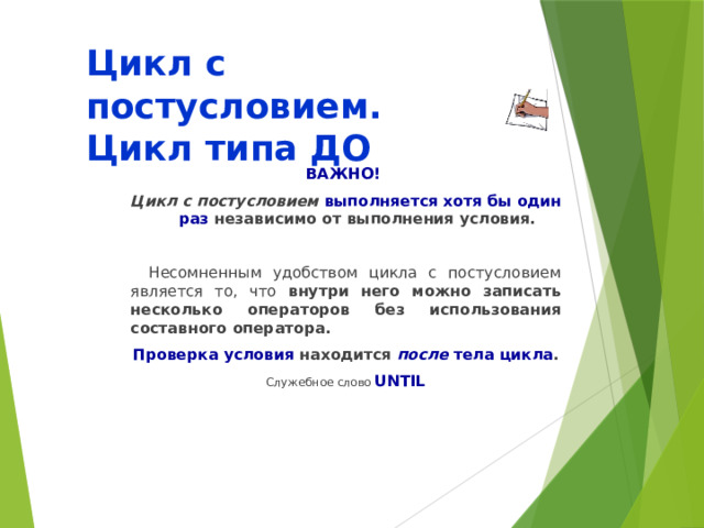 Цикл с постусловием.  Цикл типа ДО ВАЖНО! Цикл с постусловием  выполняется хотя бы один раз независимо от выполнения условия.  Несомненным удобством цикла с постусловием является то, что внутри него можно записать несколько операторов без использования составного оператора. Проверка условия находится после тела цикла . Служебное слово UNTIL  