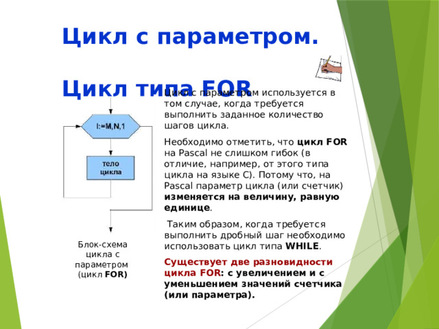 Цикл с параметром.  Цикл типа FOR Цикл с параметром используется в том случае, когда требуется выполнить заданное количество шагов цикла. Необходимо отметить, что цикл FOR на Pascal не слишком гибок (в отличие, например, от этого типа цикла на языке С). Потому что, на Pascal параметр цикла (или счетчик) изменяется на величину, равную единице .  Таким образом, когда требуется выполнить дробный шаг необходимо использовать цикл типа WHILE . Существует две разновидности цикла FOR : с увеличением и с уменьшением значений счетчика (или параметра). Блок-схема цикла с параметром  (цикл FOR) 