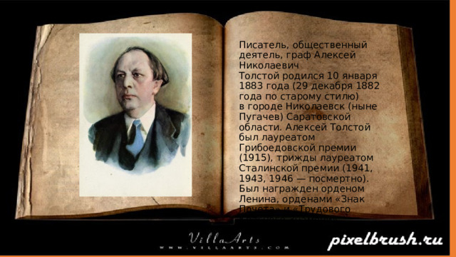 Писатель, общественный деятель, граф Алексей Николаевич Толстой родился 10 января 1883 года (29 декабря 1882 года по старому стилю) в городе Николаевск (ныне Пугачев) Саратовской области. Алексей Толстой был лауреатом Грибоедовской премии (1915), трижды лауреатом Сталинской премии (1941, 1943, 1946 — посмертно). Был награжден орденом Ленина, орденами «Знак Почета» и «Трудового Красного Знамени». 