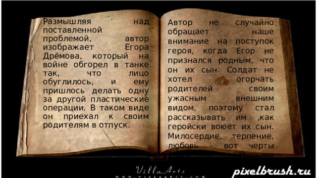 Автор не случайно обращает наше внимание на поступок героя, когда Егор не признался родным, что он их сын. Солдат не хотел огорчать родителей своим ужасным внешним видом, поэтому стал рассказывать им ,как геройски воюет их сын. Милосердие, терпение, любовь – вот черты характера, которыми любуется писатель в это герое. Размышляя над поставленной проблемой, автор изображает Егора Дрёмова, который на войне обгорел в танке так, что лицо обуглилось, и ему пришлось делать одну за другой пластические операции. В таком виде он приехал к своим родителям в отпуск. 