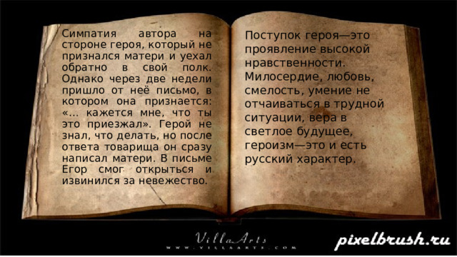 Поступок героя—это проявление высокой нравственности. Милосердие, любовь, смелость, умение не отчаиваться в трудной ситуации, вера в светлое будущее, героизм—это и есть русский характер. Симпатия автора на стороне героя, который не признался матери и уехал обратно в свой полк. Однако через две недели пришло от неё письмо, в котором она признается: «… кажется мне, что ты это приезжал». Герой не знал, что делать, но после ответа товарища он сразу написал матери. В письме Егор смог открыться и извинился за невежество. 