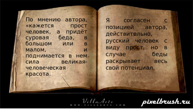 Я согласен с позицией автора, действительно, русский человек с виду прост, но в случае беды раскрывает весь свой потенциал. По мнению автора, «кажется прост человек, а придёт суровая беда, в большом или в малом, и поднимается в нем сила великая- человеческая красота. 