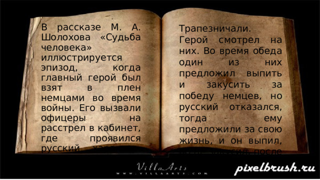 Трапезничали. Герой смотрел на них. Во время обеда один из них предложил выпить и закусить за победу немцев, но русский отказался, тогда ему предложили за свою жизнь, и он выпил, но не закусил, после второй В рассказе М. А. Шолохова «Судьба человека» иллюстрируется эпизод, когда главный герой был взят в плен немцами во время войны. Его вызвали офицеры на расстрел в кабинет, где проявился русский характер. Немцы накрыли на стол, 