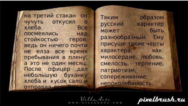 на третий стакан он чучуть откусил о хлеба. Все посмеялись над стойкостью героя, ведь он ничего почти не елза все время пребывания в плену, а это не один месяц. После офицер дал небольшую буханку хлеба и кусок сало и отправил его. Вот он русский характер. Таким образом русский характер может быть разнообразным. Ему присуще такие черты характера, как: милосердие, любовь, смелость, терпение, патриотизм, сопереживание, непоколебимость. 