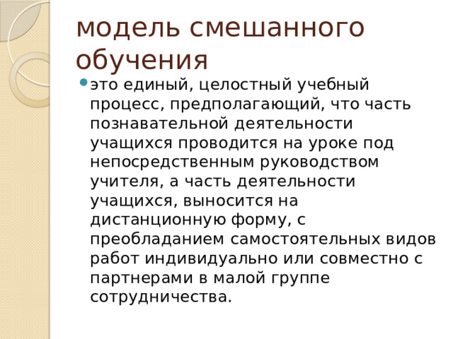 модель смешанного обучения это единый, целостный учебный процесс, предполагающий, что часть познавательной деятельности учащихся проводится на уроке под непосредственным руководством учителя, а часть деятельности учащихся, выносится на дистанционную форму, с преобладанием самостоятельных видов работ индивидуально или совместно с партнерами в малой группе сотрудничества. 