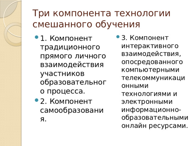 Три компонента технологии смешанного обучения 1. Компонент традиционного прямого личного взаимодействия участников образовательного процесса. 2. Компонент самообразования. 3. Компонент интерактивного взаимодействия, опосредованного компьютерными телекоммуникационными технологиями и электронными информационно­-образовательными онлайн ресурсами. 