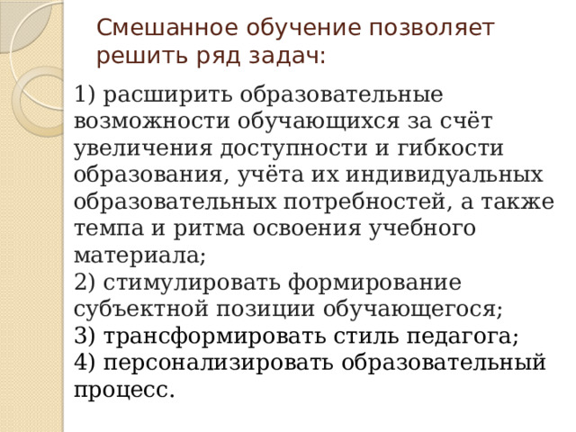 Смешанное обучение позволяет решить ряд задач:   1) расширить образовательные возможности обучающихся за счёт увеличения доступности и гибкости образования, учёта их индивидуальных образовательных потребностей, а также темпа и ритма освоения учебного материала; 2) стимулировать формирование субъектной позиции обучающегося;  3) трансформировать стиль педагога; 4) персонализировать образовательный процесс. 