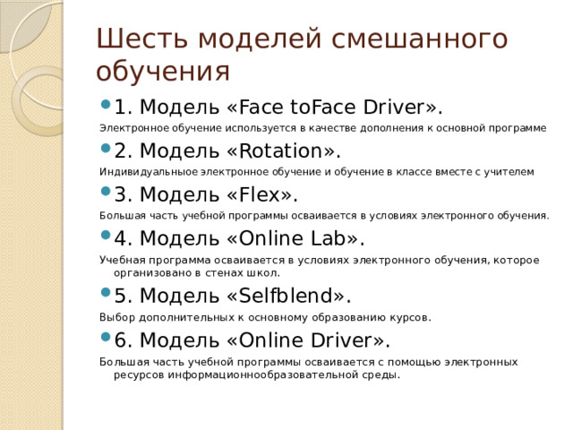 Шесть моделей смешанного обучения 1. Модель «Face­ to­Face Driver». Электронное обучение используется в качестве дополнения к основной программе 2. Модель «Rotation». Индивидуальныое электронное обучение и обучение в классе вместе с учителем 3. Модель «Flex». Большая часть учебной программы осваивается в условиях электронного обучения. 4. Модель «Online Lab». Учебная программа осваивается в условиях электронного обучения, которое организовано в стенах школ. 5. Модель «Self­blend». Выбор дополнительных к основному образованию курсов. 6. Модель «Online Driver». Большая часть учебной программы осваивается с помощью электронных ресурсов информационно­образовательной среды. 