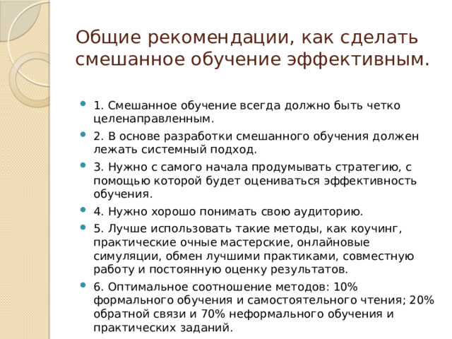 Общие рекомендации, как сделать смешанное обучение эффективным.   1. Смешанное обучение всегда должно быть четко целенаправленным. 2. В основе разработки смешанного обучения должен лежать системный подход. 3. Нужно с самого начала продумывать стратегию, с помощью которой будет оцениваться эффективность обучения. 4. Нужно хорошо понимать свою аудиторию. 5. Лучше использовать такие методы, как коучинг, практические очные мастерские, онлайновые симуляции, обмен лучшими практиками, совместную работу и постоянную оценку результатов. 6. Оптимальное соотношение методов: 10% формального обучения и самостоятельного чтения; 20% обратной связи и 70% неформального обучения и практических заданий. 