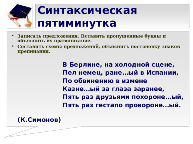 Синтаксическая пятиминутка Записать предложения. Вставить пропущенные буквы и объяснить их правописание. Составить схемы предложений, объяснить постановку знаков препинания.   В Берлине, на холодной сцене,  Пел немец, ране…ый в Испании,  По обвинению в измене  Казне…ый за глаза заранее,  Пять раз друзьями похороне…ый,  Пять раз гестапо провороне…ый.  (К.Симонов) 