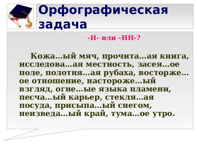 Орфографическая задача  -Н- или –НН-?   Кожа…ый мяч, прочита…ая книга, исследова…ая местность, засея…ое поле, полотня…ая рубаха, восторже…ое отношение, настороже…ый взгляд, огне…ые языка пламени, песча…ый карьер, стекля…ая посуда, присыпа…ый снегом, неизведа…ый край, тума…ое утро. 
