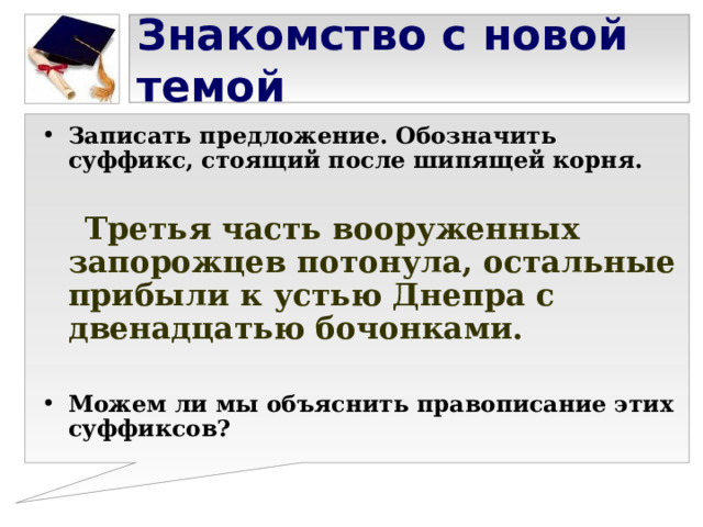 Знакомство с новой темой Записать предложение. Обозначить суффикс, стоящий после шипящей корня.   Третья часть вооруженных запорожцев потонула, остальные прибыли к устью Днепра с двенадцатью бочонками.  Можем ли мы объяснить правописание этих суффиксов? 
