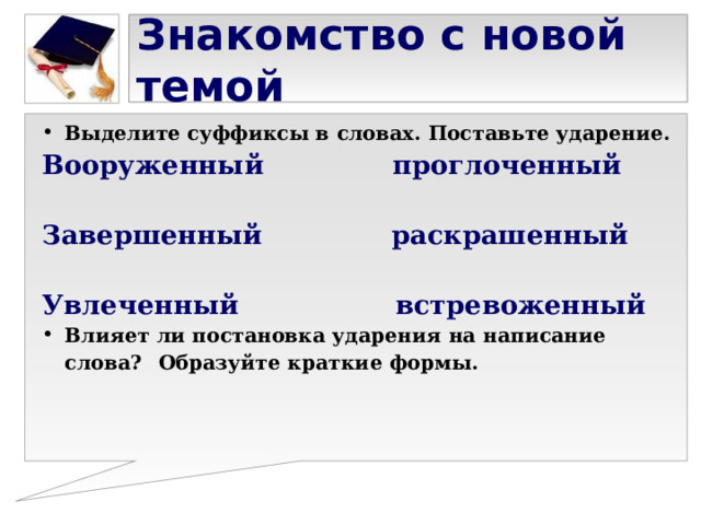 Знакомство с новой темой Выделите суффиксы в словах. Поставьте ударение. Вооруженный проглоченный  Завершенный раскрашенный  Увлеченный встревоженный Влияет ли постановка ударения на написание слова?  Образуйте краткие формы. 