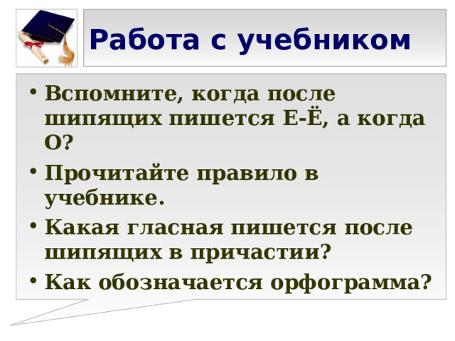 Работа с учебником Вспомните, когда после шипящих пишется Е-Ё, а когда О? Прочитайте правило в учебнике. Какая гласная пишется после шипящих в причастии? Как обозначается орфограмма?  