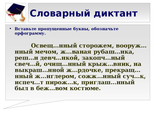 Словарный диктант Вставьте пропущенные буквы, обозначьте орфограмму.   Освещ…нный сторожем, вооруж…нный мечом, ж…ваная рубаш…нка, реш…н девч…нкой, закопч…ный свеч…й, очищ…нный крыж…вник, на выкраш…нной ж…рдочке, прекращ…нный ж…нглером, сожж…нный суч…к, испеч…т пирож…к, приглаш…нный был в беж…вом костюме. 