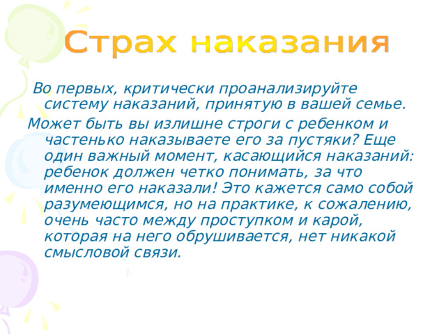  Во первых, критически проанализируйте систему наказаний, принятую в вашей семье. Может быть вы излишне строги с ребенком и частенько наказываете его за пустяки? Еще один важный момент, касающийся наказаний: ребенок должен четко понимать, за что именно его наказали! Это кажется само собой разумеющимся, но на практике, к сожалению, очень часто между проступком и карой, которая на него обрушивается, нет никакой смысловой связи. 