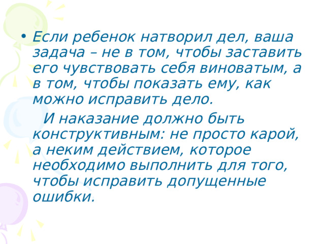 Если ребенок натворил дел, ваша задача – не в том, чтобы заставить его чувствовать себя виноватым, а в том, чтобы показать ему, как можно исправить дело.  И наказание должно быть конструктивным: не просто карой, а неким действием, которое необходимо выполнить для того, чтобы исправить допущенные ошибки. 