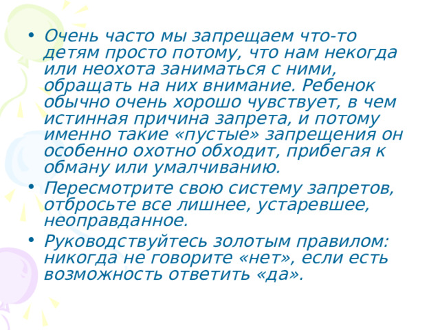 Очень часто мы запрещаем что-то детям просто потому, что нам некогда или неохота заниматься с ними, обращать на них внимание. Ребенок обычно очень хорошо чувствует, в чем истинная причина запрета, и потому именно такие «пустые» запрещения он особенно охотно обходит, прибегая к обману или умалчиванию. Пересмотрите свою систему запретов, отбросьте все лишнее, устаревшее, неоправданное. Руководствуйтесь золотым правилом: никогда не говорите «нет», если есть возможность ответить «да». 
