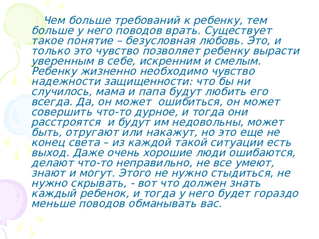  Чем больше требований к ребенку, тем больше у него поводов врать. Существует такое понятие – безусловная любовь. Это, и только это чувство позволяет ребенку вырасти уверенным в себе, искренним и смелым. Ребенку жизненно необходимо чувство надежности защищенности: что бы ни случилось, мама и папа будут любить его всегда. Да, он может ошибиться, он может совершить что-то дурное, и тогда они расстроятся и будут им недовольны, может быть, отругают или накажут, но это еще не конец света – из каждой такой ситуации есть выход. Даже очень хорошие люди ошибаются, делают что-то неправильно, не все умеют, знают и могут. Этого не нужно стыдиться, не нужно скрывать, - вот что должен знать каждый ребенок, и тогда у него будет гораздо меньше поводов обманывать вас. 