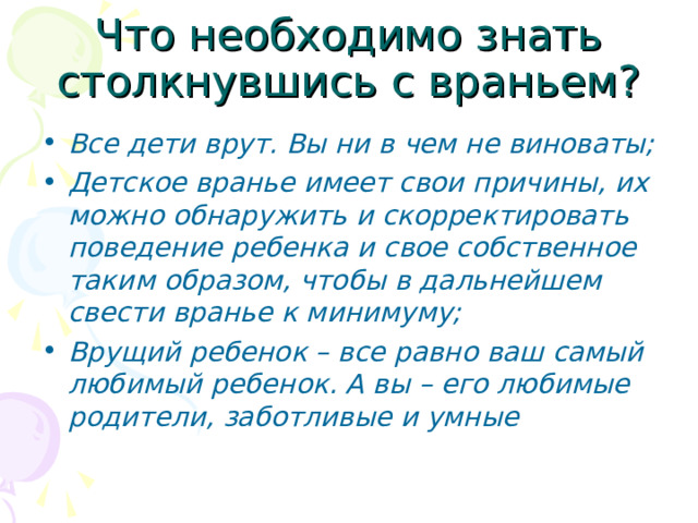 Все дети врут. Вы ни в чем не виноваты; Детское вранье имеет свои причины, их можно обнаружить и скорректировать поведение ребенка и свое собственное таким образом, чтобы в дальнейшем свести вранье к минимуму; Врущий ребенок – все равно ваш самый любимый ребенок. А вы – его любимые родители, заботливые и умные 