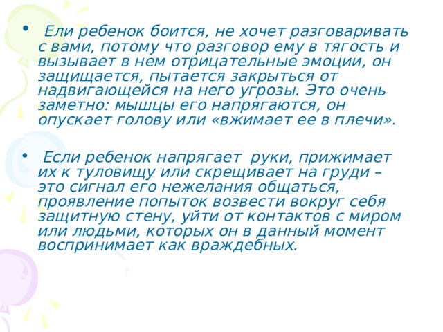  Ели ребенок боится, не хочет разговаривать с вами, потому что разговор ему в тягость и вызывает в нем отрицательные эмоции, он защищается, пытается закрыться от надвигающейся на него угрозы. Это очень заметно: мышцы его напрягаются, он опускает голову или «вжимает ее в плечи».   Если ребенок напрягает руки, прижимает их к туловищу или скрещивает на груди – это сигнал его нежелания общаться, проявление попыток возвести вокруг себя защитную стену, уйти от контактов с миром или людьми, которых он в данный момент воспринимает как враждебных. 