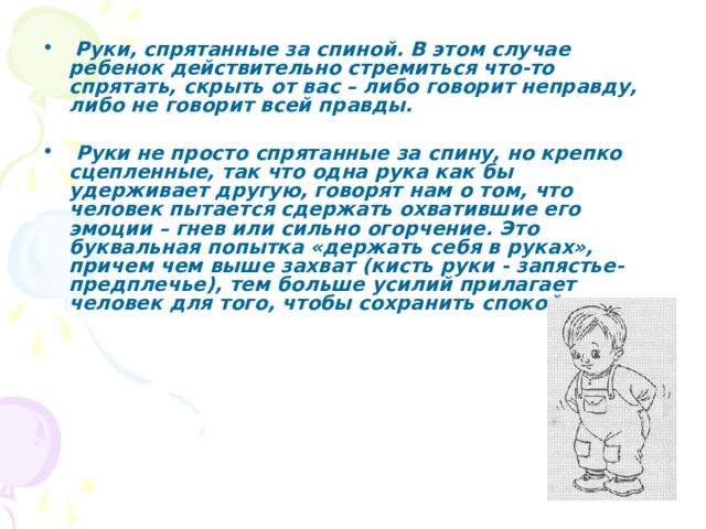  Руки, спрятанные за спиной. В этом случае ребенок действительно стремиться что-то спрятать, скрыть от вас – либо говорит неправду, либо не говорит всей правды.   Руки не просто спрятанные за спину, но крепко сцепленные, так что одна рука как бы удерживает другую, говорят нам о том, что человек пытается сдержать охватившие его эмоции – гнев или сильно огорчение. Это буквальная попытка «держать себя в руках», причем чем выше захват (кисть руки - запястье-предплечье), тем больше усилий прилагает человек для того, чтобы сохранить спокойствие. 