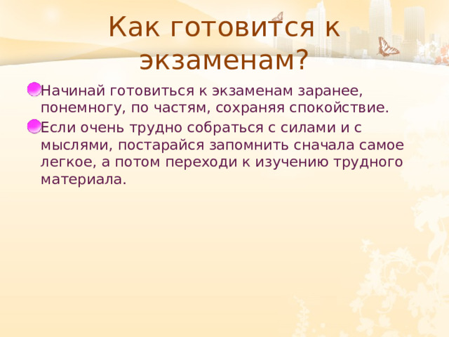 Как готовится к экзаменам? Начинай готовиться к экзаменам заранее, понемногу, по частям, сохраняя спокойствие. Если очень трудно собраться с силами и с мыслями, постарайся запомнить сначала самое легкое, а потом переходи к изучению трудного материала. 