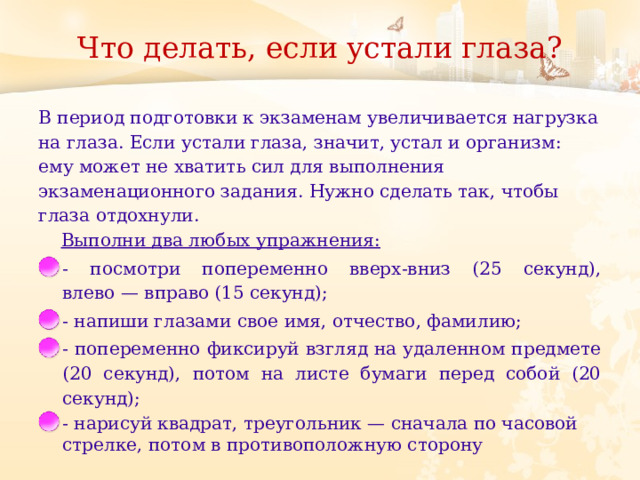 Что делать, если устали глаза?   В период подготовки к экзаменам увеличивается нагрузка на глаза. Если устали глаза, значит, устал и организм: ему может не хватить сил для выполнения экзаменационного задания. Нужно сделать так, чтобы глаза отдохнули.       Выполни два любых упражнения: - посмотри попеременно вверх-вниз (25 секунд), влево —   вправо (15 секунд); - напиши глазами свое имя, отчество, фамилию; - попеременно фиксируй взгляд на удаленном предмете (20 секунд), потом на листе бумаги перед собой (20 секунд); - нарисуй квадрат, треугольник —   сначала по часовой стрелке, потом в противоположную сторону 