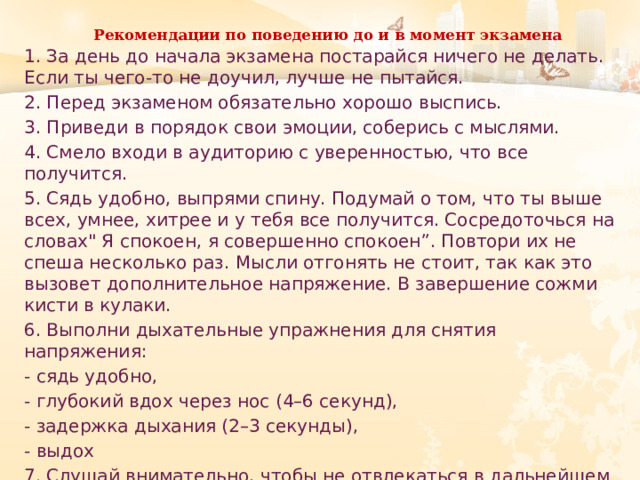 Рекомендации по поведению до и в момент экзамена   1. За день до начала экзамена постарайся ничего не делать. Если ты чего-то не доучил, лучше не пытайся. 2. Перед экзаменом обязательно хорошо выспись. 3. Приведи в порядок свои эмоции, соберись с мыслями. 4. Смело входи в аудиторию с уверенностью, что все получится. 5. Сядь удобно, выпрями спину. Подумай о том, что ты выше всех, умнее, хитрее и у тебя все получится. Сосредоточься на словах