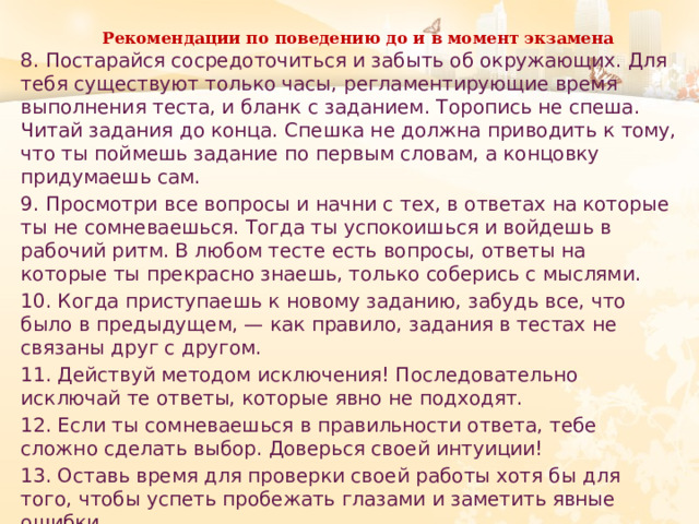 Рекомендации по поведению до и в момент экзамена   8. Постарайся сосредоточиться и забыть об окружающих. Для тебя существуют только часы, регламентирующие время выполнения теста, и бланк с заданием. Торопись не спеша. Читай задания до конца. Спешка не должна приводить к тому, что ты поймешь задание по первым словам, а концовку придумаешь сам. 9. Просмотри все вопросы и начни с тех, в ответах на которые ты не сомневаешься. Тогда ты успокоишься и войдешь в рабочий ритм. В любом тесте есть вопросы, ответы на которые ты прекрасно знаешь, только соберись с мыслями. 10. Когда приступаешь к новому заданию, забудь все, что было в предыдущем, — как правило, задания в тестах не связаны друг с другом. 11. Действуй методом исключения! Последовательно исключай те ответы, которые явно не подходят. 12. Если ты сомневаешься в правильности ответа, тебе сложно сделать выбор. Доверься своей интуиции! 13. Оставь время для проверки своей работы хотя бы для того, чтобы успеть пробежать глазами и заметить явные ошибки. 