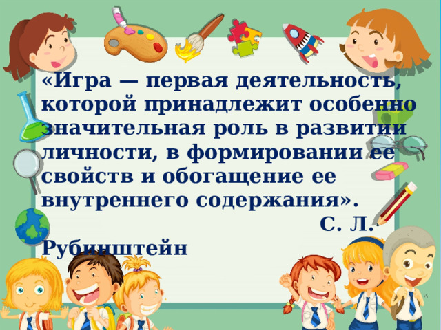 «Игра — первая деятельность, которой принадлежит особенно значительная роль в развитии личности, в формировании ее свойств и обогащение ее внутреннего содержания».   С. Л. Рубинштейн 