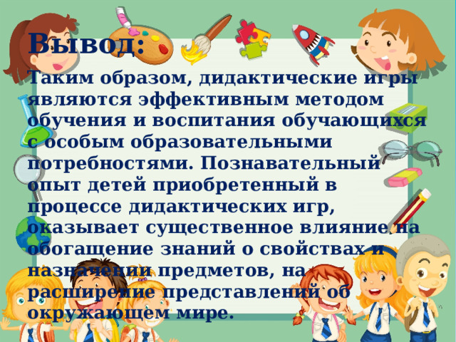 Вывод: Таким образом, дидактические игры являются эффективным методом обучения и воспитания обучающихся с особым образовательными потребностями. Познавательный опыт детей приобретенный в процессе дидактических игр, оказывает существенное влияние на обогащение знаний о свойствах и назначении предметов, на расширение представлений об окружающем мире. 