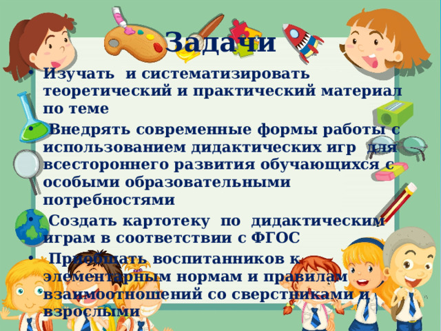 Задачи Изучать и систематизировать теоретический и практический материал по теме  Внедрять современные формы работы с использованием дидактических игр для всестороннего развития обучающихся с особыми образовательными потребностями  Создать картотеку по дидактическим играм в соответствии с ФГОС  Приобщать воспитанников к элементарным нормам и правилам взаимоотношений со сверстниками и взрослыми  