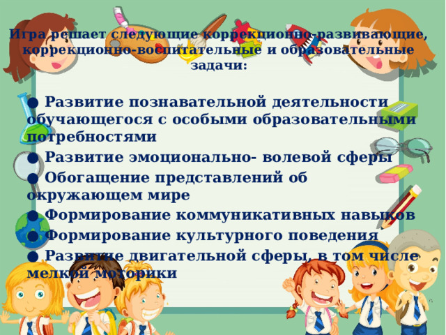 Игра решает следующие коррекционно-развивающие, коррекционно-воспитательные и образовательные задачи:   ● Развитие познавательной деятельности обучающегося с особыми образовательными потребностями ● Развитие эмоционально- волевой сферы ● Обогащение представлений об окружающем мире ● Формирование коммуникативных навыков ● Формирование культурного поведения ● Развитие двигательной сферы, в том числе мелкой моторики 