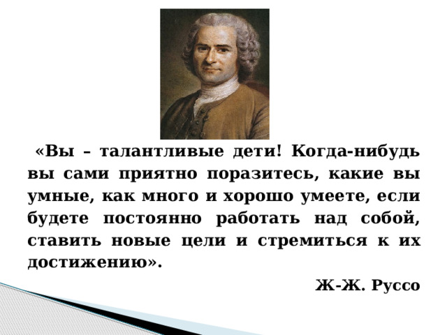  «Вы – талантливые дети! Когда-нибудь вы сами приятно поразитесь, какие вы умные, как много и хорошо умеете, если будете постоянно работать над собой, ставить новые цели и стремиться к их достижению».  Ж-Ж. Руссо 