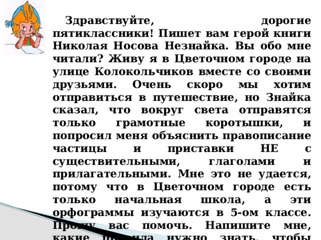   Здравствуйте, дорогие пятиклассники! Пишет вам герой книги Николая Носова Незнайка. Вы обо мне читали? Живу я в Цветочном городе на улице Колокольчиков вместе со своими друзьями. Очень скоро мы хотим отправиться в путешествие, но Знайка сказал, что вокруг света отправятся только грамотные коротышки, и попросил меня объяснить правописание частицы и приставки НЕ с существительными, глаголами и прилагательными. Мне это не удается, потому что в Цветочном городе есть только начальная школа, а эти орфограммы изучаются в 5-ом классе. Прошу вас помочь. Напишите мне, какие правила нужно знать, чтобы выполнить задание?  До свидания. Жду с нетерпением ответа. Ваш Незнайка.  