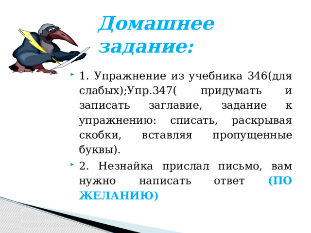 Домашнее задание: 1. Упражнение из учебника 346(для слабых);Упр.347( придумать и записать заглавие, задание к упражнению: списать, раскрывая скобки, вставляя пропущенные буквы). 2. Незнайка прислал письмо, вам нужно написать ответ (ПО ЖЕЛАНИЮ) 