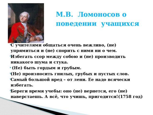  М.В. Ломоносов о поведении учащихся      С учителями общаться очень вежливо, (не) упрямиться и (не) спорить с ними ни о чем. Избегать ссор между собою и (не) производить никакого шума и стука.   (Не) быть гордым и грубым. (Не) произносить гнилых, грубых и пустых слов. Самый большой вред – от лени. Ее надо всячески избегать. Береги время учебы: оно (не) вернется, его (не) наверстаешь. А всё, что учишь, пригодится!(1758 год) 