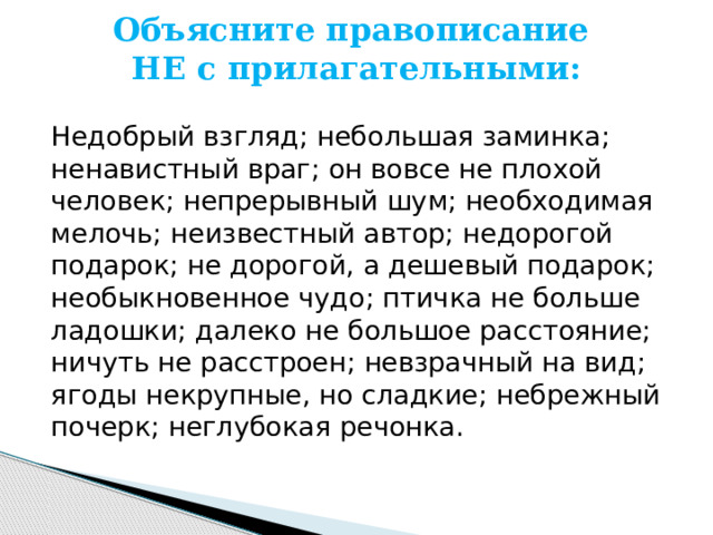 Объясните правописание  НЕ с прилагательными:   Недобрый взгляд; небольшая заминка; ненавистный враг; он вовсе не плохой человек; непрерывный шум; необходимая мелочь; неизвестный автор; недорогой подарок; не дорогой, а дешевый подарок; необыкновенное чудо; птичка не больше ладошки; далеко не большое расстояние; ничуть не расстроен; невзрачный на вид; ягоды некрупные, но сладкие; небрежный почерк; неглубокая речонка. 