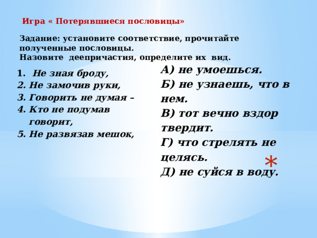 Игра « Потерявшиеся пословицы» Задание: установите соответствие, прочитайте полученные пословицы. Назовите деепричастия, определите их вид. А) не умоешься. Б) не узнаешь, что в нем. В) тот вечно вздор твердит. Г) что стрелять не целясь. Д) не суйся в воду. 1.   Не зная броду, 2. Не замочив руки, 3. Говорить не думая – 4. Кто не подумав говорит, 5. Не развязав мешок,  