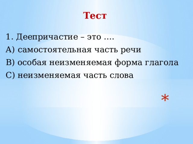 Тест  1. Деепричастие – это …. А) самостоятельная часть речи В) особая неизменяемая форма глагола С) неизменяемая часть слова          