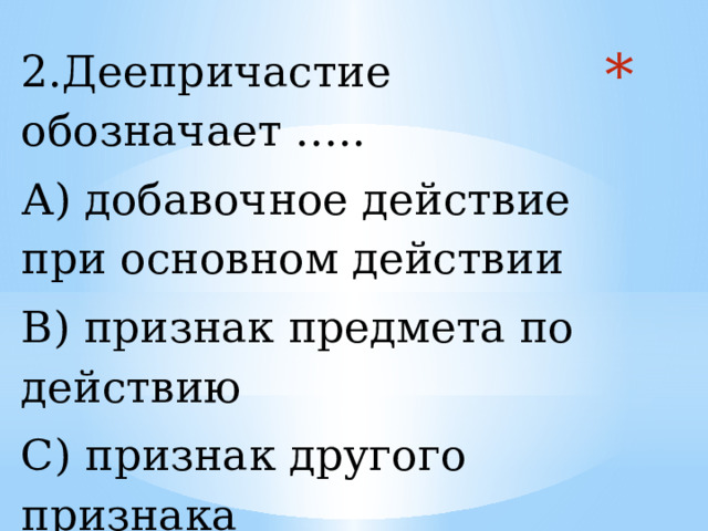 2.Деепричастие обозначает ….. А) добавочное действие при основном действии В) признак предмета по действию С) признак другого признака   