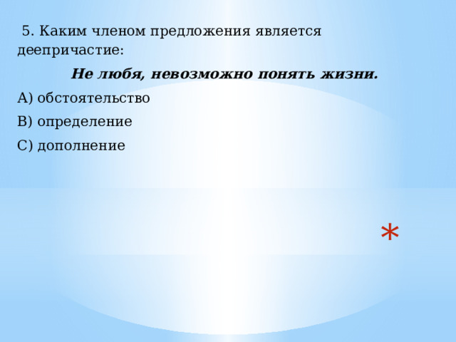  5. Каким членом предложения является деепричастие:  Не любя, невозможно понять жизни. А) обстоятельство В) определение С) дополнение  
