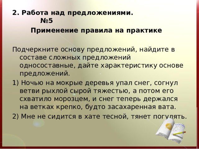 2. Работа над предложениями. №5  Применение правила на практике   Подчеркните основу предложений, найдите в составе сложных предложений односоставные, дайте характеристику основе предложений. 1) Ночью на мокрые деревья упал снег, согнул ветви рыхлой сырой тяжестью, а потом его схватило морозцем, и снег теперь держался на ветках крепко, будто засахаренная вата. 2) Мне не сидится в хате тесной, тянет погулять.   