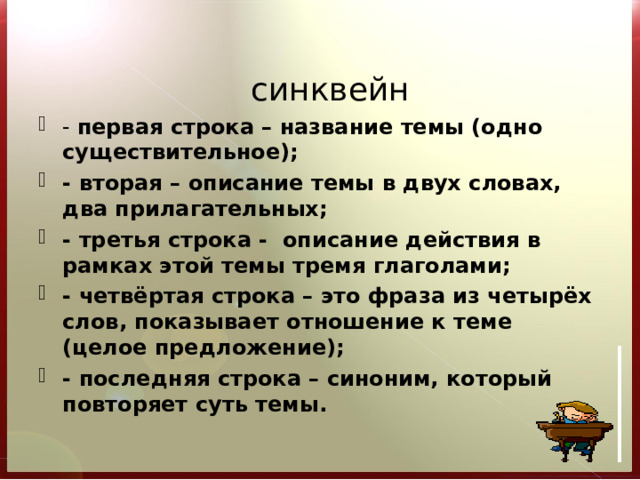    синквейн - первая строка – название темы (одно существительное); - вторая – описание темы в двух словах, два прилагательных; - третья строка - описание действия в рамках этой темы тремя глаголами; - четвёртая строка – это фраза из четырёх слов, показывает отношение к теме (целое предложение); - последняя строка – синоним, который повторяет суть темы.   