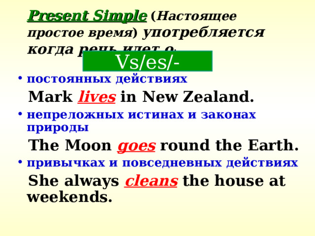 Present Simple  ( Настоящее простое время )  употребляется когда речь идет о : Vs/es/- постоянных действиях  Mark lives in New Zealand. непреложных истинах и законах  природы  The Moon goes round the Earth. привычках и повседневных действиях  She always cleans the house at weekends. 